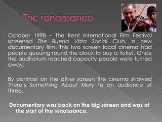 October 1998 – The Kent International Film Festival
screened The Buena Vista Social Club, a new
documentary film. This two screen local cinema had
people queuing round the block to buy a ticket. Once
the auditorium reached capacity people were turned
away.
By contrast on the other screen the cinema showed
There’s Something About Mary to an audience of
three.
Documentary was back on the big screen and was at
the start of the renaissance.
 