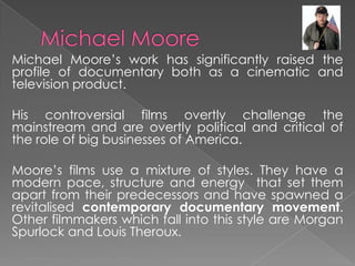 Michael Moore’s work has significantly raised the
profile of documentary both as a cinematic and
television product.
His controversial films overtly challenge the
mainstream and are overtly political and critical of
the role of big businesses of America.
Moore’s films use a mixture of styles. They have a
modern pace, structure and energy that set them
apart from their predecessors and have spawned a
revitalised contemporary documentary movement.
Other filmmakers which fall into this style are Morgan
Spurlock and Louis Theroux.
 