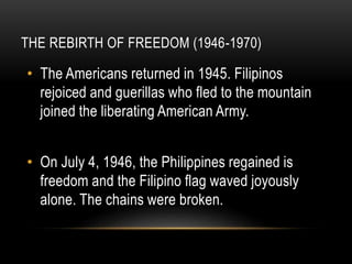 THE REBIRTH OF FREEDOM (1946-1970)
• The Americans returned in 1945. Filipinos
rejoiced and guerillas who fled to the mountain
joined the liberating American Army.
• On July 4, 1946, the Philippines regained is
freedom and the Filipino flag waved joyously
alone. The chains were broken.
 