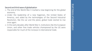 Second and third wave of globalization
o The end of the World War II marked a new beginning for the global
economy.
o Under the leadership of a new hegemon, the United States of
America, and aided by the technologies of the Second Industrial
Revolution, like the car and the plane, global trade started to rise
once again.
o In the early decades after World War II, institutions like the European
Union, and other free trade vehicles championed by the US were
responsible for much of the increase in international trade.
Brief
History
of
Globalization
 