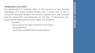 Globalization and Politics
The globalization of political refers to the absence of the absolute
sovereignty of a state’s political borders over a certain area as well as
increased interaction between the systems of government and increased
external intervention and interaction on the basis of democracy, non-
governmental organizations, human rights, and freedoms.
Examples:
-issues such as the rights of women and children.
- Drug trafficking
- not crimes are globalized but also diseases.
Globalization:
Its
Definition
 