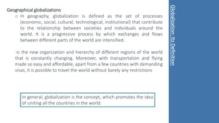 Geographical globalizations
o In geography, globalization is defined as the set of processes
(economic, social, cultural, technological, institutional) that contribute
to the relationship between societies and individuals around the
world. It is a progressive process by which exchanges and flows
between different parts of the world are intensified.
-is the new organization and hierarchy of different regions of the world
that is constantly changing. Moreover, with transportation and flying
made so easy and affordable, apart from a few countries with demanding
visas, it is possible to travel the world without barely any restrictions
In general, globalization is the concept, which promotes the idea
of uniting all the countries in the world.
Globalization:
Its
Definition
 
