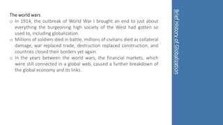The world wars
o In 1914, the outbreak of World War I brought an end to just about
everything the burgeoning high society of the West had gotten so
used to, including globalization.
o Millions of soldiers died in battle, millions of civilians died as collateral
damage, war replaced trade, destruction replaced construction, and
countries closed their borders yet again.
o In the years between the world wars, the financial markets, which
were still connected in a global web, caused a further breakdown of
the global economy and its links.
Brief
History
of
Globalization
 
