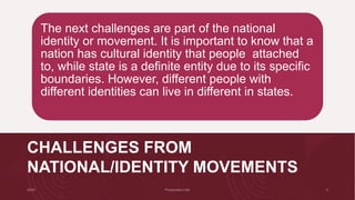 CHALLENGES FROM
NATIONAL/IDENTITY MOVEMENTS
The next challenges are part of the national
identity or movement. It is important to know that a
nation has cultural identity that people attached
to, while state is a definite entity due to its specific
boundaries. However, different people with
different identities can live in different in states.
 