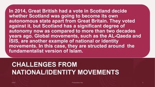 CHALLENGES FROM
NATIONAL/IDENTITY MOVEMENTS
In 2014, Great British had a vote in Scotland decide
whether Scotland was going to become its own
autonomous state apart from Great Britain. They voted
against it, but Scotland has a significant degree of
autonomy now as compared to more than two decades
years ago. Global movements, such as the AL-Qaeda and
ISIS, are another example of national or identity
movements. In this case, they are structed around the
fundamentalist version of Islam.
 