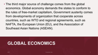 GLOBAL ECONOMICS
• The third major source of challenge comes from the global
economics. Global economy demands the states to conform to
the rules of free-market capitalism, Government austerity comes
from developments of organization that cooperate across
countries, such as WTO and regional agreements, such as
NAFTA, the European Union (EU), and the Association of
Southeast Asian Nations (ASEAN).
 