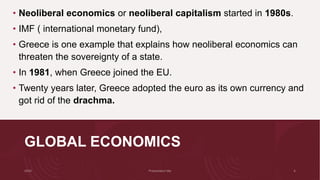 GLOBAL ECONOMICS
• Neoliberal economics or neoliberal capitalism started in 1980s.
• IMF ( international monetary fund),
• Greece is one example that explains how neoliberal economics can
threaten the sovereignty of a state.
• In 1981, when Greece joined the EU.
• Twenty years later, Greece adopted the euro as its own currency and
got rid of the drachma.
 