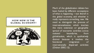 HOW NEW IS THE
GLOBAL ECONOMY?
Much of the globalization debate has
been fueled by different conceptions
of what is happening ―out there‖ in
the global economy, and whether it
really represents something new. We
need to distinguish the process of
internationalization, which involves
the mere extension or geographic
spread of economic activities across
national boundaries, from
globalization, which is qualitatively
distinct because it involves the
functional integration of
internationally dispersed activities
(Dicken 2003, 12).
 