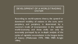 DEVELOPMENT OF A WORLD TRADING
SYSTEM
According to world-systems theory, the upward or
downward mobility of nations in the core, semi-
periphery, and periphery is determined by a
country‘s mode of incorporation in the capitalist
world-economy, and these shifts can only be
accurately portrayed by an in-depth analysis of the
cycles of capitalist accumulation in the longue durée
of history (Wallerstein 1974, 1980, 1989; Arrighi
1994).
 