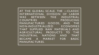 AT THE GLOBAL SCALE, THE ―CLASSIC
INTERNATIONAL DIVISION OF LABOR
WAS BETWEEN THE INDUSTRIAL
COUNTRIES PRODUCING
MANUFACTURED GOODS, AND THE
NON-INDUSTRIALIZED ECONOMIES
THAT SUPPLIED RAW MATERIALS AND
AGRICULTURAL PRODUCTS TO THE
INDUSTRIAL NATIONS AND THAT
BECAME A MARKET FOR BASIC
MANUFACTURES.
 