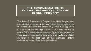 THE REORGANIZATION OF
PRODUCTION AND TRADE IN THE
GLOBAL ECONOMY
The Role of Transnational Corporations while the post-war
international economic order was defined and legitimized by
the United States and the other core powers that supported
it in terms of the ideology of free trade, it was the way in
which TNCs linked the production of goods and services in
cross-border, value-adding networks that made the global
economy in the last half of the twentieth century
qualitatively distinct from what preceded it.
 