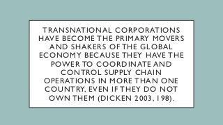 TRANSNATIONAL CORPORATIONS
HAVE BECOME THE PRIMARY MOVERS
AND SHAKERS OF THE GLOBAL
ECONOMY BECAUSE THEY HAVE THE
POWER TO COORDINATE AND
CONTROL SUPPLY CHAIN
OPERATIONS IN MORE THAN ONE
COUNTRY, EVEN IF THEY DO NOT
OWN THEM (DICKEN 2003, 198).
 