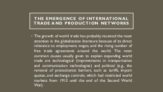 THE EMERGENCE OF INTERNATIONAL
TRADE AND PRODUCTION NETWORKS
• The growth of world trade has probably received the most
attention in the globalization literature because of its direct
relevance to employment, wages, and the rising number of
free trade agreements around the world. The most
common causes usually given to explain expanding world
trade are technological (improvements in transportation
and communication technologies) and political (e.g., the
removal of protectionist barriers, such as tariffs, import
quotas, and exchange controls, which had restricted world
markets from 1913 until the end of the Second World
War).
 