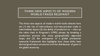 THREE NEW ASPECTS OF MODERN
WORLD TRADE RELEVANT
The three new aspects of modern world trade relevant here
are (1) the rise of intra-industry and intra-product trade in
intermediate inputs; (2) the ability of producers to ―slice up
the value chain in Krugman‘s (1995) phrase, by breaking a
production process into many geographically separated
steps; and (3) the emergence of a global production
networks framework that highlights how these shifts have
altered governance structures and the distribution of gains in
the global economy.
 