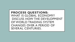PROCESS QUESTIONS:
WHAT IS GLOBAL ECONOMY?
DISCUSS HOW THE DEVELOPMENT
OF WORLD TRADING SYSTEM
CHANGES OVER A PERIOD OF
SEVERAL CENTURIES.
 