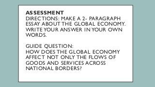 ASSESSMENT
DIRECTIONS: MAKE A 2- PARAGRAPH
ESSAY ABOUT THE GLOBAL ECONOMY.
WRITE YOUR ANSWER IN YOUR OWN
WORDS.
GUIDE QUESTION:
HOW DOES THE GLOBAL ECONOMY
AFFECT NOT ONLY THE FLOWS OF
GOODS AND SERVICES ACROSS
NATIONAL BORDERS?
 