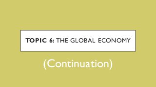 TOPIC 6: THE GLOBAL ECONOMY
(Continuation)
 