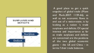 SURPLUSES AND
DEFICITS
A good place to get a quick
snapshot of global trade (Mann
and Pluck,2007: 1159-66), as
well as net economic flows in
and out of a nation-state, is by
looking as a nation ‘s trade
surpluses and deficits. Of special
interest and importance as far
as trade surpluses and deficits
are concerned are the positions
of the two global economic
giants – the US and China – in
terms f their trade balances.
 
