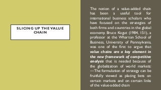 SLICING UP THE VALUE
CHAIN
The notion of a value-added chain
has been a useful tool for
international business scholars who
have focused on the strategies of
both firms and countries in the global
economy. Bruce Kogut (1984, 151), a
professor at the Wharton School of
Business, University of Pennsylvania,
was one of the first to argue that
value chains are a key element in
the new framework of competitive
analysis that is needed because of
the globalization of world markets:
―The formulation of strategy can be
fruitfully viewed as placing bets on
certain markets and on certain links
of the value-added chain
 