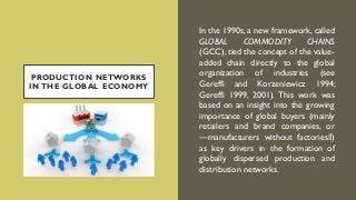 PRODUCTION NETWORKS
IN THE GLOBAL ECONOMY
In the 1990s, a new framework, called
GLOBAL COMMODITY CHAINS
(GCC), tied the concept of the value-
added chain directly to the global
organization of industries (see
Gereffi and Korzeniewicz 1994;
Gereffi 1999, 2001). This work was
based on an insight into the growing
importance of global buyers (mainly
retailers and brand companies, or
―manufacturers without factories‖)
as key drivers in the formation of
globally dispersed production and
distribution networks.
 