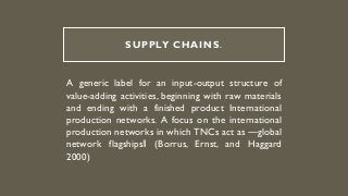 SUPPLY CHAINS.
A generic label for an input-output structure of
value-adding activities, beginning with raw materials
and ending with a finished product International
production networks. A focus on the international
production networks in which TNCs act as ―global
network flagships‖ (Borrus, Ernst, and Haggard
2000)
 