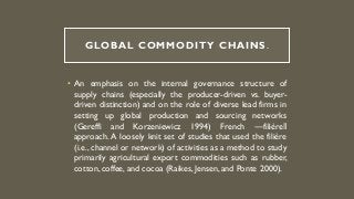 GLOBAL COMMODITY CHAINS.
• An emphasis on the internal governance structure of
supply chains (especially the producer-driven vs. buyer-
driven distinction) and on the role of diverse lead firms in
setting up global production and sourcing networks
(Gereffi and Korzeniewicz 1994) French ―filière‖
approach. A loosely knit set of studies that used the filière
(i.e., channel or network) of activities as a method to study
primarily agricultural export commodities such as rubber,
cotton, coffee, and cocoa (Raikes, Jensen, and Ponte 2000).
 
