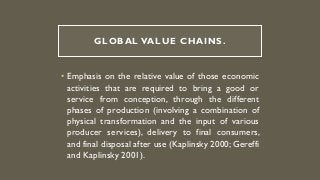 GLOBAL VALUE CHAINS.
• Emphasis on the relative value of those economic
activities that are required to bring a good or
service from conception, through the different
phases of production (involving a combination of
physical transformation and the input of various
producer services), delivery to final consumers,
and final disposal after use (Kaplinsky 2000; Gereffi
and Kaplinsky 2001).
 
