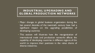 INDUSTRIAL UPGRADING AND
GLOBAL PRODUCTION NETWORKS
• Major changes in global business organization during the
last several decades of the twentieth century have had a
significant impact on the upgrading possibilities of
developing countries.
• This section will illustrate how the reorganization of
international trade and production networks affects the
capability of developing countries in different regions of the
world to improve their positions in the value chains of
diverse industries.
 