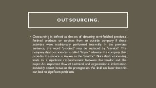 OUTSOURCING.
• Outsourcing is defined as the act of obtaining semi-finished products,
finished products or services from an outside company if these
activities were traditionally performed internally. In the previous
sentence, the word "product" may be replaced by "service". The
company that out sources is called "buyer" whereas the company that
provides the service is known as the "vendor". Note that outsourcing
leads to a significant rapprochement between the vendor and the
buyer. An important flow of technical and organizational information
inevitably occurs between the protagonists. We shall see later that this
can lead to significant problems.
 