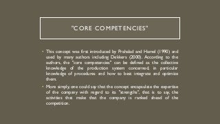 "CORE COMPETENCIES"
• This concept was first introduced by Prahalad and Hamel (1990) and
used by many authors including Dekkers (2000). According to the
authors, the "core competencies" can be defined as the collective
knowledge of the production system concerned, in particular
knowledge of procedures and how to best integrate and optimize
them.
• More simply, one could say that the concept encapsulate the expertise
of the company with regard to its "strengths", that is to say, the
activities that make that the company is ranked ahead of the
competition.
 