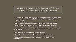 MORE DETAILED DEFINITION OF THE
"CORE COMPETENCIES" CONCEPT
• In their article, Quinn and Hilmer (1994) give a more detailed definition of the
"core competencies" concept. In their view, the "core competencies" are
defined as follows:
- Have a range of expertise that crosses traditional functions horizontally,
- Have the capacity to adapt to changes in long-term demands of clients,
- These "core competencies" must be limited in number (as a matter of effective
management),
- Dominate the competitors with regard to these skills,
- Being close to customers in order to be recognized as a leader,
- Finally, be able to continue and even improve the domination of the
competitors
 