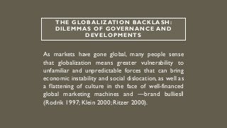 THE GLOBALIZATION BACKLASH:
DILEMMAS OF GOVERNANCE AND
DEVELOPMENTS
As markets have gone global, many people sense
that globalization means greater vulnerability to
unfamiliar and unpredictable forces that can bring
economic instability and social dislocation, as well as
a flattening of culture in the face of well-financed
global marketing machines and ―brand bullies‖
(Rodrik 1997;Klein 2000; Ritzer 2000).
 