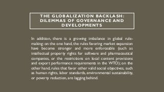 THE GLOBALIZATION BACKLASH:
DILEMMAS OF GOVERNANCE AND
DEVELOPMENTS
In addition, there is a growing imbalance in global rule-
making: on the one hand, the rules favoring market expansion
have become stronger and more enforceable (such as
intellectual property rights for software and pharmaceutical
companies, or the restrictions on local content provisions
and export performance requirements in the WTO); on the
other hand, rules that favor other valid social objectives, such
as human rights, labor standards, environmental sustainability,
or poverty reduction, are lagging behind.
 