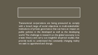 Transnational corporations are being pressured to comply
with a broad range of social objectives in multi-stakeholder
institutions of private governance that can have an impact on
public policies in the developed as well as the developing
world. The challenge in research on the global economy is to
create theory and carry out insightful empirical studies that
provide tools to understand the constantly changing reality
we seek to apprehend and change.
 