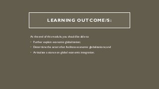 LEARNING OUTCOME/S:
At the end of this module, you should be able to:
• Further explain economic globalization;
• Determine the actors that facilitate economic globalizations; and
• Articulate a stance on global economic integration.
 