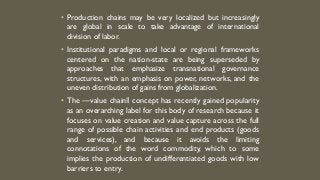 • Production chains may be very localized but increasingly
are global in scale to take advantage of international
division of labor.
• Institutional paradigms and local or regional frameworks
centered on the nation-state are being superseded by
approaches that emphasize transnational governance
structures, with an emphasis on power, networks, and the
uneven distribution of gains from globalization.
• The ―value chain‖ concept has recently gained popularity
as an overarching label for this body of research because it
focuses on value creation and value capture across the full
range of possible chain activities and end products (goods
and services), and because it avoids the limiting
connotations of the word commodity, which to some
implies the production of undifferentiated goods with low
barriers to entry.
 