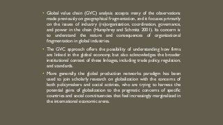 • Global value chain (GVC) analysis accepts many of the observations
made previously on geographical fragmentation, and it focuses primarily
on the issues of industry (re)organization, coordination, governance,
and power in the chain (Humphrey and Schmitz 2001). Its concern is
to understand the nature and consequences of organizational
fragmentation in global industries.
• The GVC approach offers the possibility of understanding how firms
are linked in the global economy, but also acknowledges the broader
institutional context of these linkages, including trade policy, regulation,
and standards.
• More generally, the global production networks paradigm has been
used to join scholarly research on globalization with the concerns of
both policymakers and social activists, who are trying to harness the
potential gains of globalization to the pragmatic concerns of specific
countries and social constituencies that feel increasingly marginalized in
the international economic arena.
 