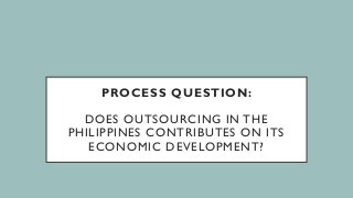 PROCESS QUESTION:
DOES OUTSOURCING IN THE
PHILIPPINES CONTRIBUTES ON ITS
ECONOMIC DEVELOPMENT?
 