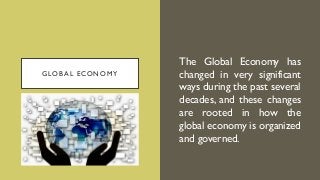 GLOBAL ECONOMY
The Global Economy has
changed in very significant
ways during the past several
decades, and these changes
are rooted in how the
global economy is organized
and governed.
 