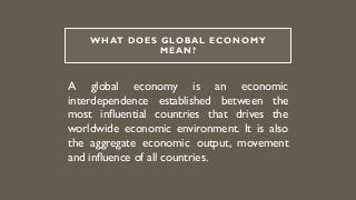 WHAT DOES GLOBAL ECONOMY
MEAN?
A global economy is an economic
interdependence established between the
most influential countries that drives the
worldwide economic environment. It is also
the aggregate economic output, movement
and influence of all countries.
 