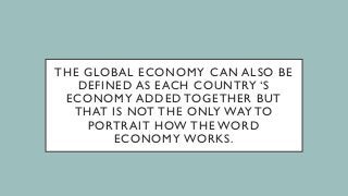 THE GLOBAL ECONOMY CAN ALSO BE
DEFINED AS EACH COUNTRY ‘S
ECONOMY ADDED TOGETHER BUT
THAT IS NOT THE ONLY WAY TO
PORTRAIT HOW THE WORD
ECONOMY WORKS.
 