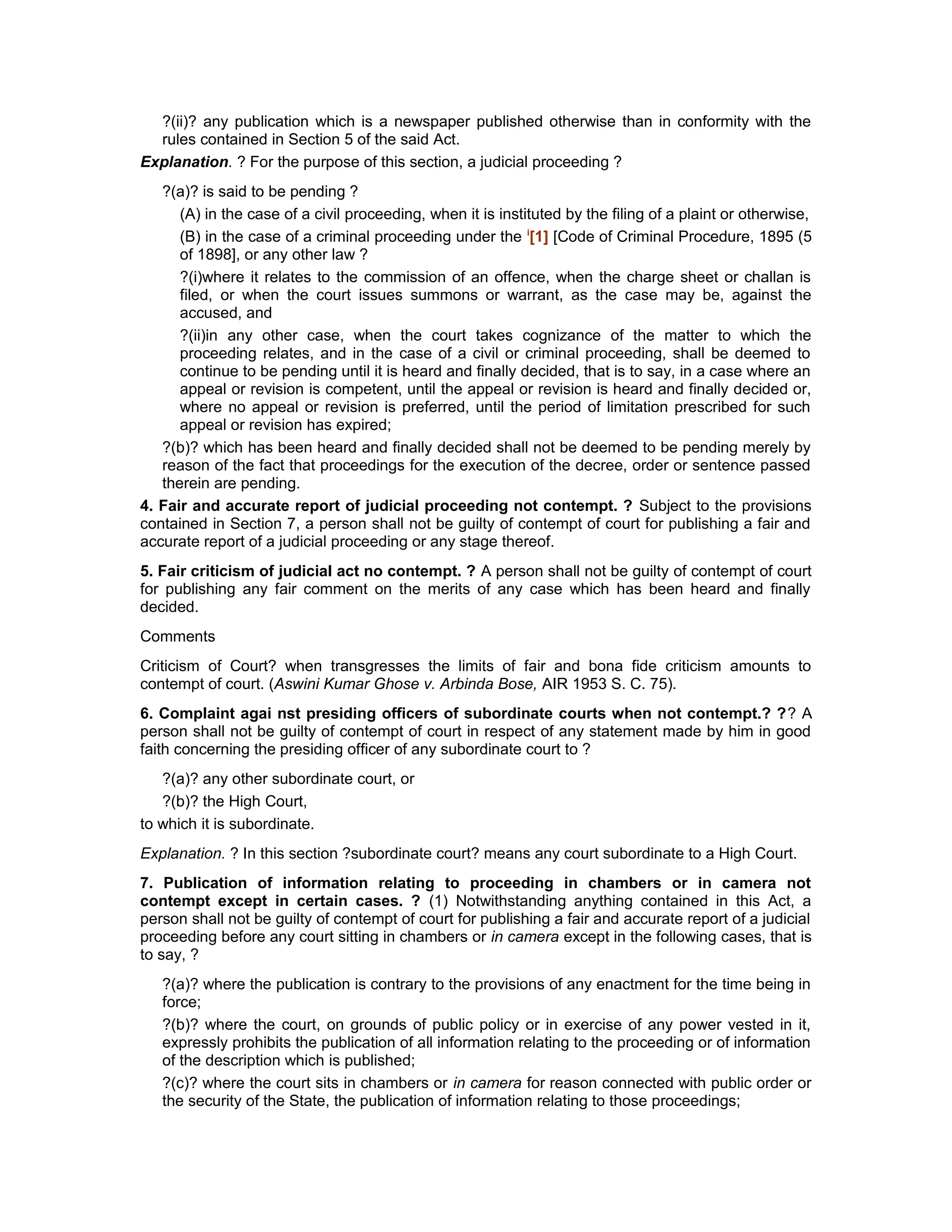 ?(ii)? any publication which is a newspaper published otherwise than in conformity with the
rules contained in Section 5 of the said Act.
Explanation. ? For the purpose of this section, a judicial proceeding ?
?(a)? is said to be pending ?
(A) in the case of a civil proceeding, when it is instituted by the filing of a plaint or otherwise,
(B) in the case of a criminal proceeding under the i
[1] [Code of Criminal Procedure, 1895 (5
of 1898], or any other law ?
?(i)where it relates to the commission of an offence, when the charge sheet or challan is
filed, or when the court issues summons or warrant, as the case may be, against the
accused, and
?(ii)in any other case, when the court takes cognizance of the matter to which the
proceeding relates, and in the case of a civil or criminal proceeding, shall be deemed to
continue to be pending until it is heard and finally decided, that is to say, in a case where an
appeal or revision is competent, until the appeal or revision is heard and finally decided or,
where no appeal or revision is preferred, until the period of limitation prescribed for such
appeal or revision has expired;
?(b)? which has been heard and finally decided shall not be deemed to be pending merely by
reason of the fact that proceedings for the execution of the decree, order or sentence passed
therein are pending.
4. Fair and accurate report of judicial proceeding not contempt. ? Subject to the provisions
contained in Section 7, a person shall not be guilty of contempt of court for publishing a fair and
accurate report of a judicial proceeding or any stage thereof.
5. Fair criticism of judicial act no contempt. ? A person shall not be guilty of contempt of court
for publishing any fair comment on the merits of any case which has been heard and finally
decided.
Comments
Criticism of Court? when transgresses the limits of fair and bona fide criticism amounts to
contempt of court. (Aswini Kumar Ghose v. Arbinda Bose, AIR 1953 S. C. 75).
6. Complaint agai nst presiding officers of subordinate courts when not contempt.? ?? A
person shall not be guilty of contempt of court in respect of any statement made by him in good
faith concerning the presiding officer of any subordinate court to ?
?(a)? any other subordinate court, or
?(b)? the High Court,
to which it is subordinate.
Explanation. ? In this section ?subordinate court? means any court subordinate to a High Court.
7. Publication of information relating to proceeding in chambers or in camera not
contempt except in certain cases. ? (1) Notwithstanding anything contained in this Act, a
person shall not be guilty of contempt of court for publishing a fair and accurate report of a judicial
proceeding before any court sitting in chambers or in camera except in the following cases, that is
to say, ?
?(a)? where the publication is contrary to the provisions of any enactment for the time being in
force;
?(b)? where the court, on grounds of public policy or in exercise of any power vested in it,
expressly prohibits the publication of all information relating to the proceeding or of information
of the description which is published;
?(c)? where the court sits in chambers or in camera for reason connected with public order or
the security of the State, the publication of information relating to those proceedings;
 