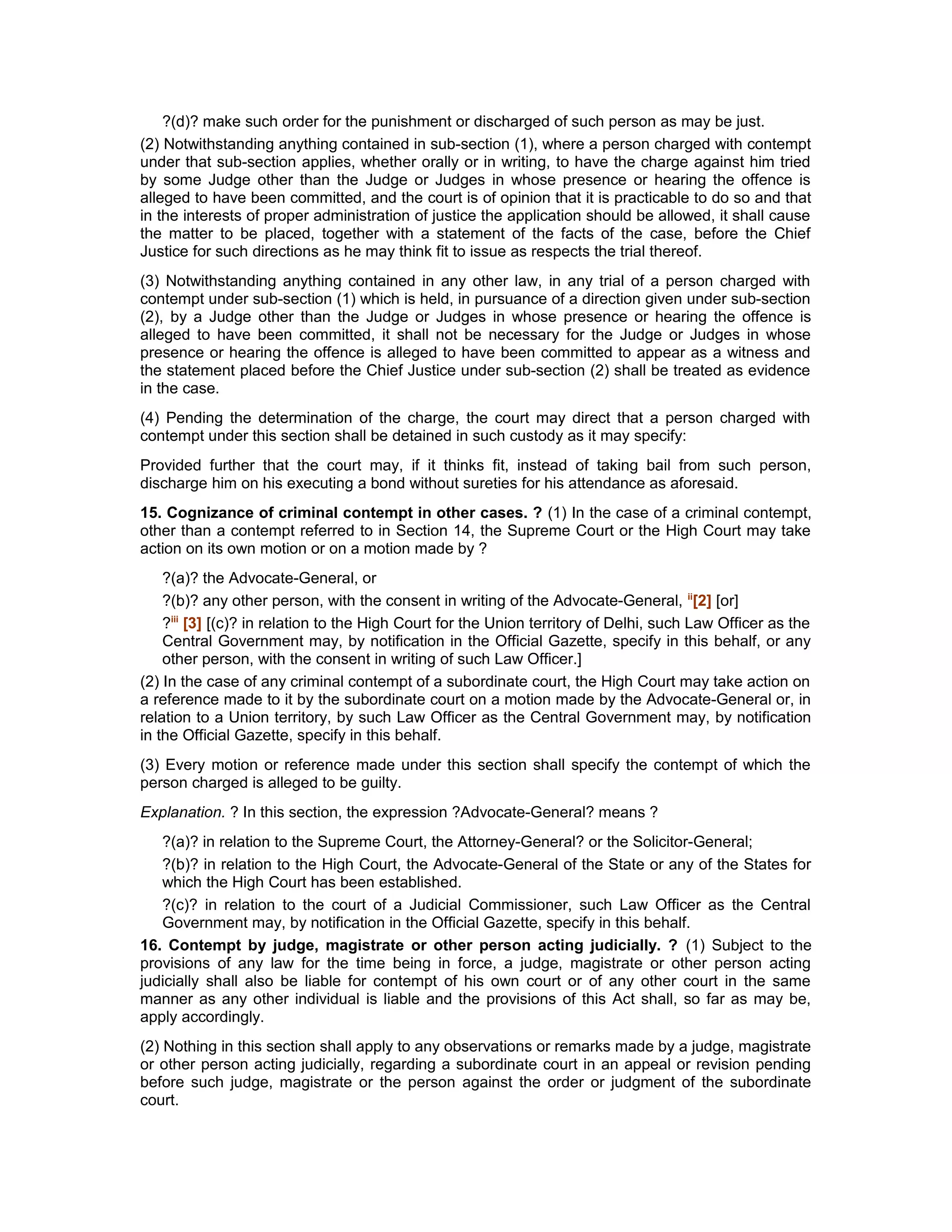 ?(d)? make such order for the punishment or discharged of such person as may be just.
(2) Notwithstanding anything contained in sub-section (1), where a person charged with contempt
under that sub-section applies, whether orally or in writing, to have the charge against him tried
by some Judge other than the Judge or Judges in whose presence or hearing the offence is
alleged to have been committed, and the court is of opinion that it is practicable to do so and that
in the interests of proper administration of justice the application should be allowed, it shall cause
the matter to be placed, together with a statement of the facts of the case, before the Chief
Justice for such directions as he may think fit to issue as respects the trial thereof.
(3) Notwithstanding anything contained in any other law, in any trial of a person charged with
contempt under sub-section (1) which is held, in pursuance of a direction given under sub-section
(2), by a Judge other than the Judge or Judges in whose presence or hearing the offence is
alleged to have been committed, it shall not be necessary for the Judge or Judges in whose
presence or hearing the offence is alleged to have been committed to appear as a witness and
the statement placed before the Chief Justice under sub-section (2) shall be treated as evidence
in the case.
(4) Pending the determination of the charge, the court may direct that a person charged with
contempt under this section shall be detained in such custody as it may specify:
Provided further that the court may, if it thinks fit, instead of taking bail from such person,
discharge him on his executing a bond without sureties for his attendance as aforesaid.
15. Cognizance of criminal contempt in other cases. ? (1) In the case of a criminal contempt,
other than a contempt referred to in Section 14, the Supreme Court or the High Court may take
action on its own motion or on a motion made by ?
?(a)? the Advocate-General, or
?(b)? any other person, with the consent in writing of the Advocate-General, ii
[2] [or]
?iii
[3] [(c)? in relation to the High Court for the Union territory of Delhi, such Law Officer as the
Central Government may, by notification in the Official Gazette, specify in this behalf, or any
other person, with the consent in writing of such Law Officer.]
(2) In the case of any criminal contempt of a subordinate court, the High Court may take action on
a reference made to it by the subordinate court on a motion made by the Advocate-General or, in
relation to a Union territory, by such Law Officer as the Central Government may, by notification
in the Official Gazette, specify in this behalf.
(3) Every motion or reference made under this section shall specify the contempt of which the
person charged is alleged to be guilty.
Explanation. ? In this section, the expression ?Advocate-General? means ?
?(a)? in relation to the Supreme Court, the Attorney-General? or the Solicitor-General;
?(b)? in relation to the High Court, the Advocate-General of the State or any of the States for
which the High Court has been established.
?(c)? in relation to the court of a Judicial Commissioner, such Law Officer as the Central
Government may, by notification in the Official Gazette, specify in this behalf.
16. Contempt by judge, magistrate or other person acting judicially. ? (1) Subject to the
provisions of any law for the time being in force, a judge, magistrate or other person acting
judicially shall also be liable for contempt of his own court or of any other court in the same
manner as any other individual is liable and the provisions of this Act shall, so far as may be,
apply accordingly.
(2) Nothing in this section shall apply to any observations or remarks made by a judge, magistrate
or other person acting judicially, regarding a subordinate court in an appeal or revision pending
before such judge, magistrate or the person against the order or judgment of the subordinate
court.
 