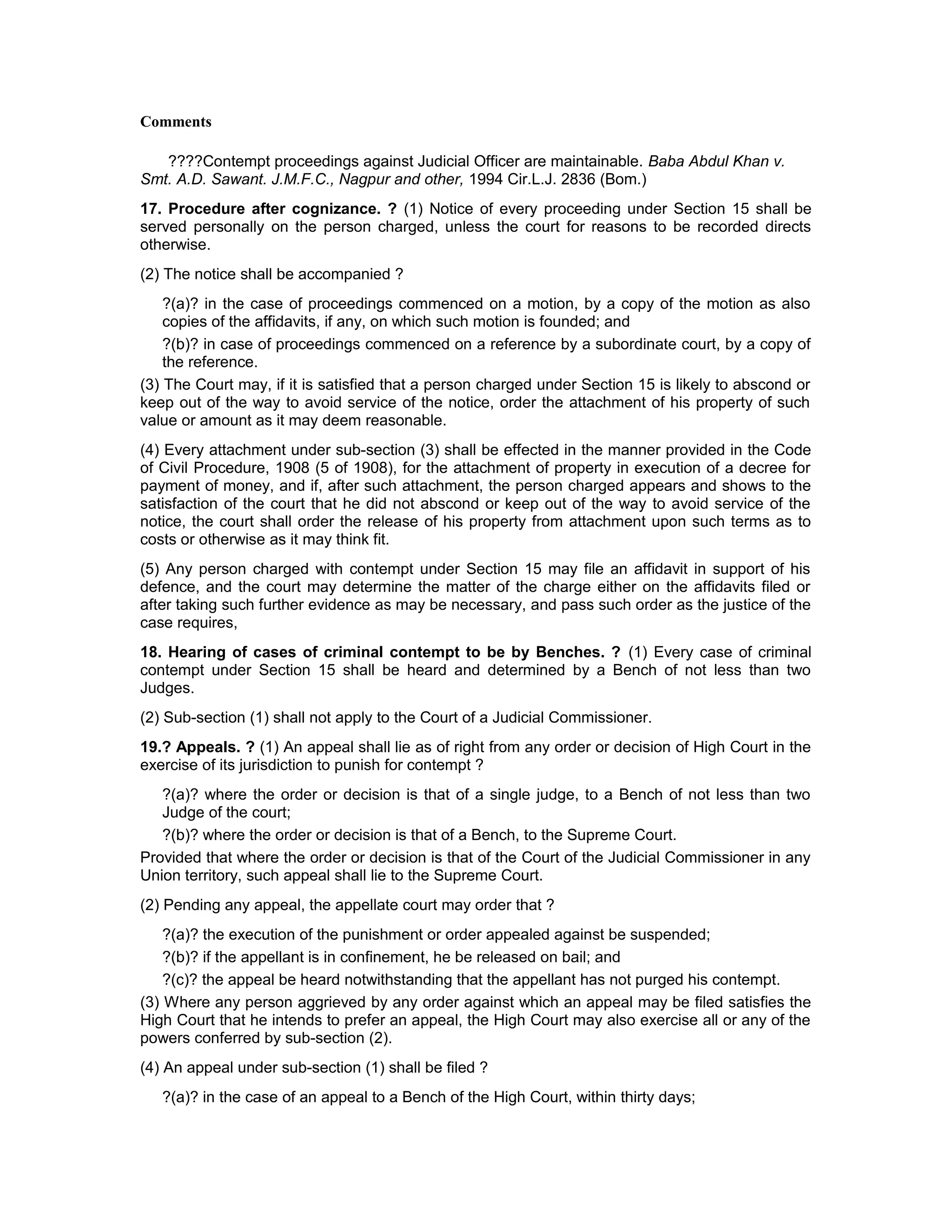 Comments
????Contempt proceedings against Judicial Officer are maintainable. Baba Abdul Khan v.
Smt. A.D. Sawant. J.M.F.C., Nagpur and other, 1994 Cir.L.J. 2836 (Bom.)
17. Procedure after cognizance. ? (1) Notice of every proceeding under Section 15 shall be
served personally on the person charged, unless the court for reasons to be recorded directs
otherwise.
(2) The notice shall be accompanied ?
?(a)? in the case of proceedings commenced on a motion, by a copy of the motion as also
copies of the affidavits, if any, on which such motion is founded; and
?(b)? in case of proceedings commenced on a reference by a subordinate court, by a copy of
the reference.
(3) The Court may, if it is satisfied that a person charged under Section 15 is likely to abscond or
keep out of the way to avoid service of the notice, order the attachment of his property of such
value or amount as it may deem reasonable.
(4) Every attachment under sub-section (3) shall be effected in the manner provided in the Code
of Civil Procedure, 1908 (5 of 1908), for the attachment of property in execution of a decree for
payment of money, and if, after such attachment, the person charged appears and shows to the
satisfaction of the court that he did not abscond or keep out of the way to avoid service of the
notice, the court shall order the release of his property from attachment upon such terms as to
costs or otherwise as it may think fit.
(5) Any person charged with contempt under Section 15 may file an affidavit in support of his
defence, and the court may determine the matter of the charge either on the affidavits filed or
after taking such further evidence as may be necessary, and pass such order as the justice of the
case requires,
18. Hearing of cases of criminal contempt to be by Benches. ? (1) Every case of criminal
contempt under Section 15 shall be heard and determined by a Bench of not less than two
Judges.
(2) Sub-section (1) shall not apply to the Court of a Judicial Commissioner.
19.? Appeals. ? (1) An appeal shall lie as of right from any order or decision of High Court in the
exercise of its jurisdiction to punish for contempt ?
?(a)? where the order or decision is that of a single judge, to a Bench of not less than two
Judge of the court;
?(b)? where the order or decision is that of a Bench, to the Supreme Court.
Provided that where the order or decision is that of the Court of the Judicial Commissioner in any
Union territory, such appeal shall lie to the Supreme Court.
(2) Pending any appeal, the appellate court may order that ?
?(a)? the execution of the punishment or order appealed against be suspended;
?(b)? if the appellant is in confinement, he be released on bail; and
?(c)? the appeal be heard notwithstanding that the appellant has not purged his contempt.
(3) Where any person aggrieved by any order against which an appeal may be filed satisfies the
High Court that he intends to prefer an appeal, the High Court may also exercise all or any of the
powers conferred by sub-section (2).
(4) An appeal under sub-section (1) shall be filed ?
?(a)? in the case of an appeal to a Bench of the High Court, within thirty days;
 