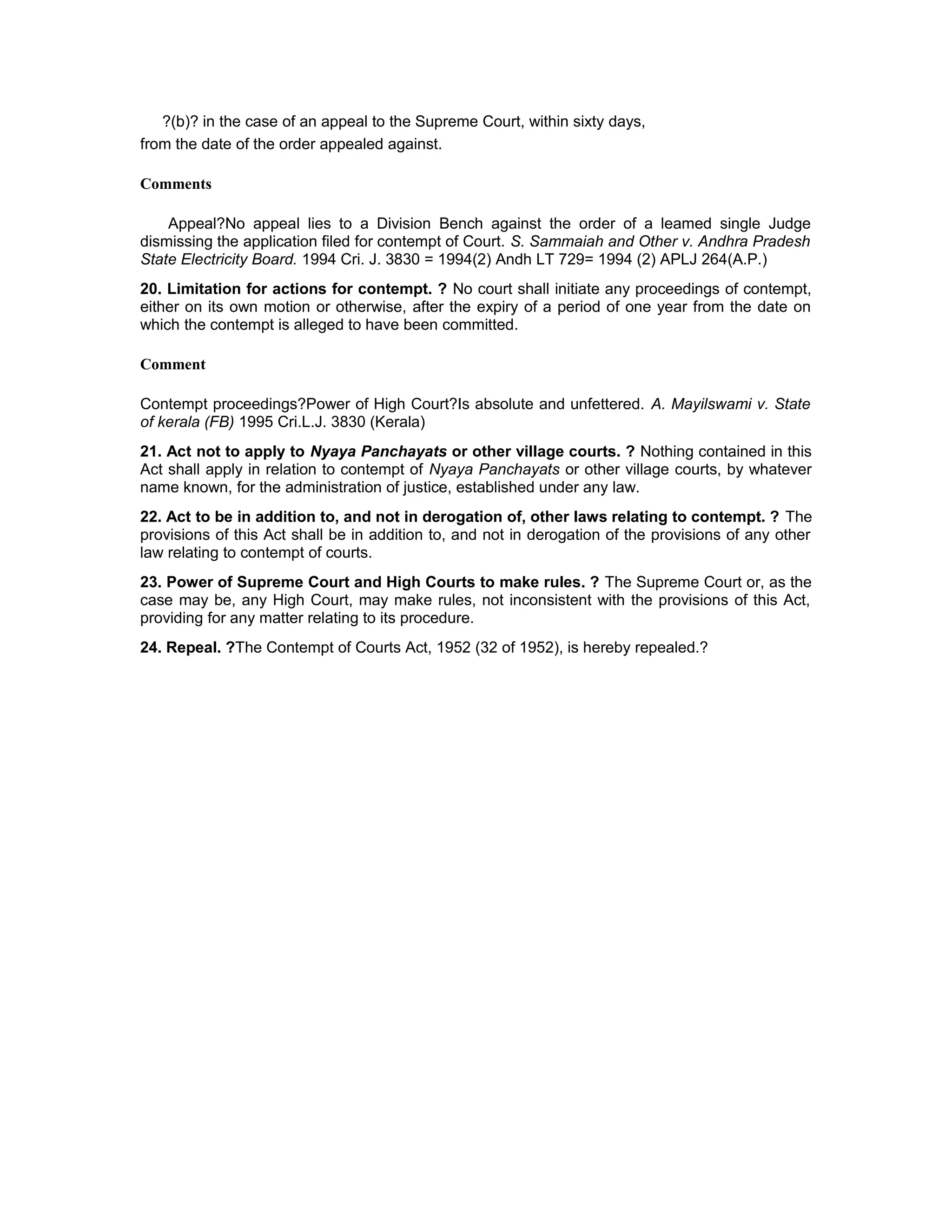 ?(b)? in the case of an appeal to the Supreme Court, within sixty days,
from the date of the order appealed against.
Comments
Appeal?No appeal lies to a Division Bench against the order of a leamed single Judge
dismissing the application filed for contempt of Court. S. Sammaiah and Other v. Andhra Pradesh
State Electricity Board. 1994 Cri. J. 3830 = 1994(2) Andh LT 729= 1994 (2) APLJ 264(A.P.)
20. Limitation for actions for contempt. ? No court shall initiate any proceedings of contempt,
either on its own motion or otherwise, after the expiry of a period of one year from the date on
which the contempt is alleged to have been committed.
Comment
Contempt proceedings?Power of High Court?Is absolute and unfettered. A. Mayilswami v. State
of kerala (FB) 1995 Cri.L.J. 3830 (Kerala)
21. Act not to apply to Nyaya Panchayats or other village courts. ? Nothing contained in this
Act shall apply in relation to contempt of Nyaya Panchayats or other village courts, by whatever
name known, for the administration of justice, established under any law.
22. Act to be in addition to, and not in derogation of, other laws relating to contempt. ? The
provisions of this Act shall be in addition to, and not in derogation of the provisions of any other
law relating to contempt of courts.
23. Power of Supreme Court and High Courts to make rules. ? The Supreme Court or, as the
case may be, any High Court, may make rules, not inconsistent with the provisions of this Act,
providing for any matter relating to its procedure.
24. Repeal. ?The Contempt of Courts Act, 1952 (32 of 1952), is hereby repealed.?
 