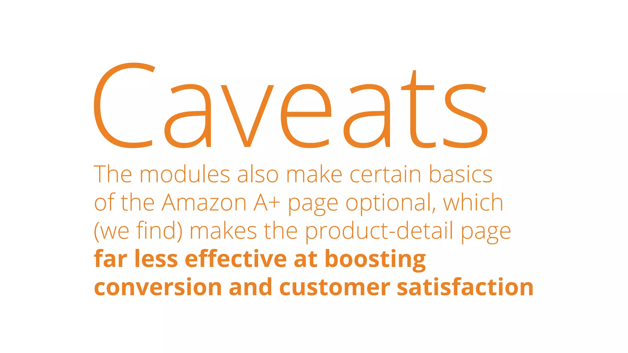 CaveatsThe modules also make certain basics
of the Amazon A+ page optional, which
(we find) makes the product-detail page
far less effective at boosting
conversion and customer satisfaction
 
