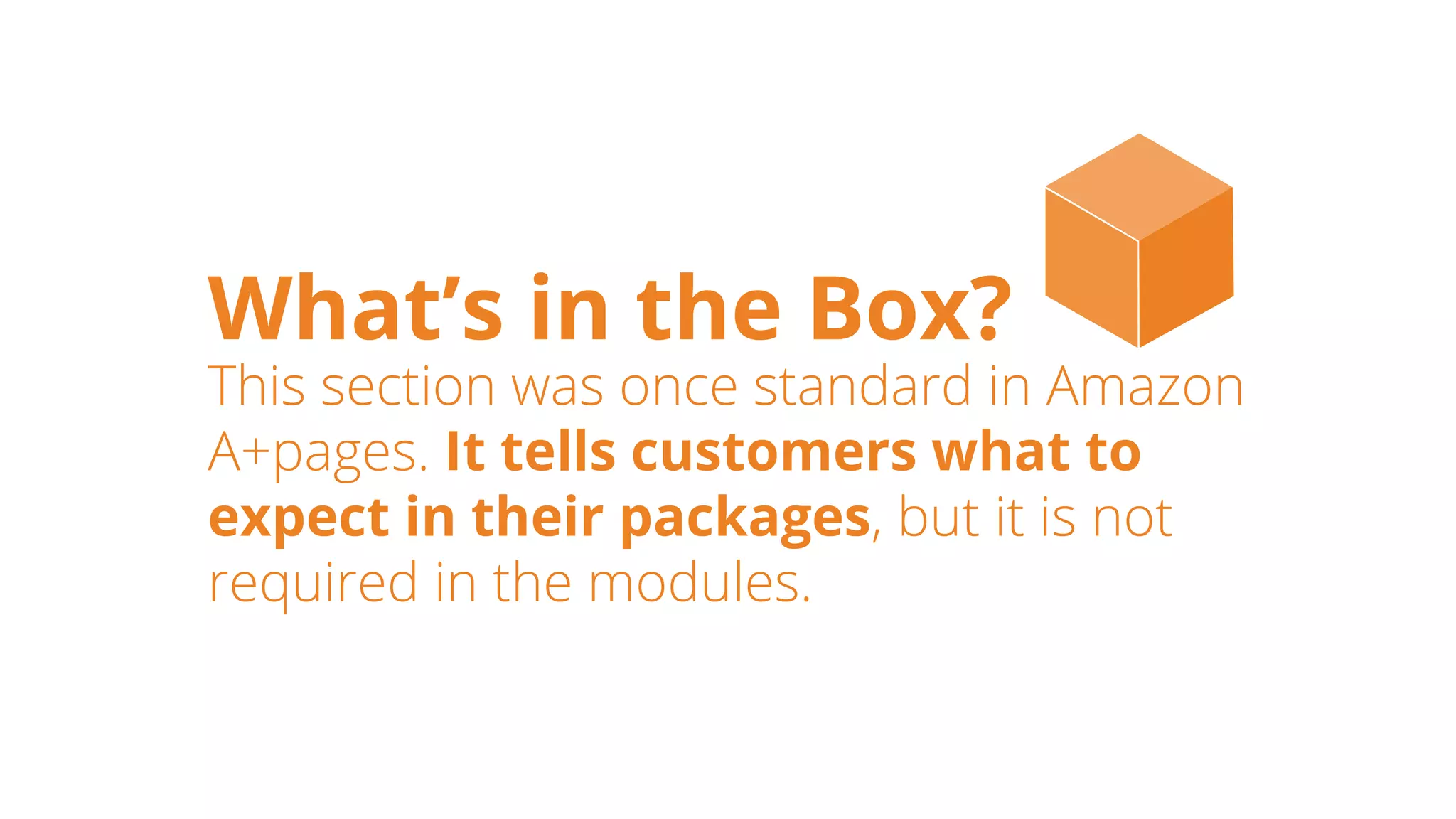 What’s in the Box?
This section was once standard in Amazon
A+pages. It tells customers what to
expect in their packages, but it is not
required in the modules.
 