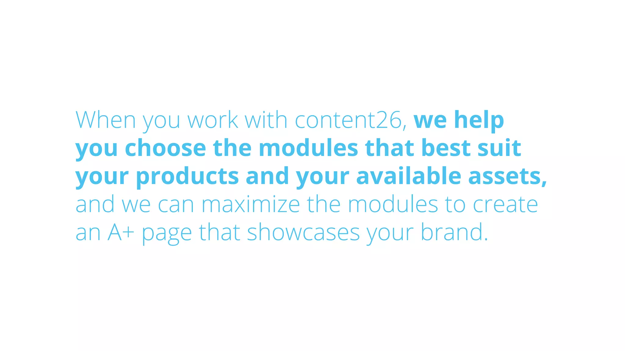 When you work with content26, we help
you choose the modules that best suit
your products and your available assets,
and we can maximize the modules to create
an A+ page that showcases your brand.
 