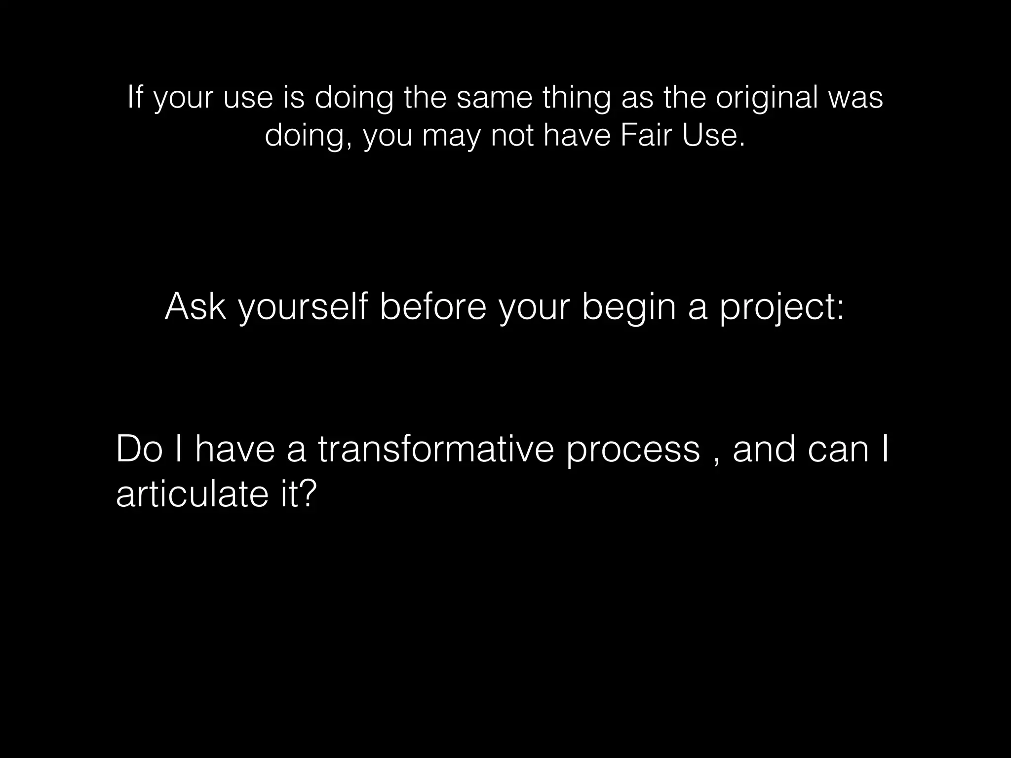 If your use is doing the same thing as the original was
doing, you may not have Fair Use.
Ask yourself before your begin a project:
Do I have a transformative process , and can I
articulate it?
 
