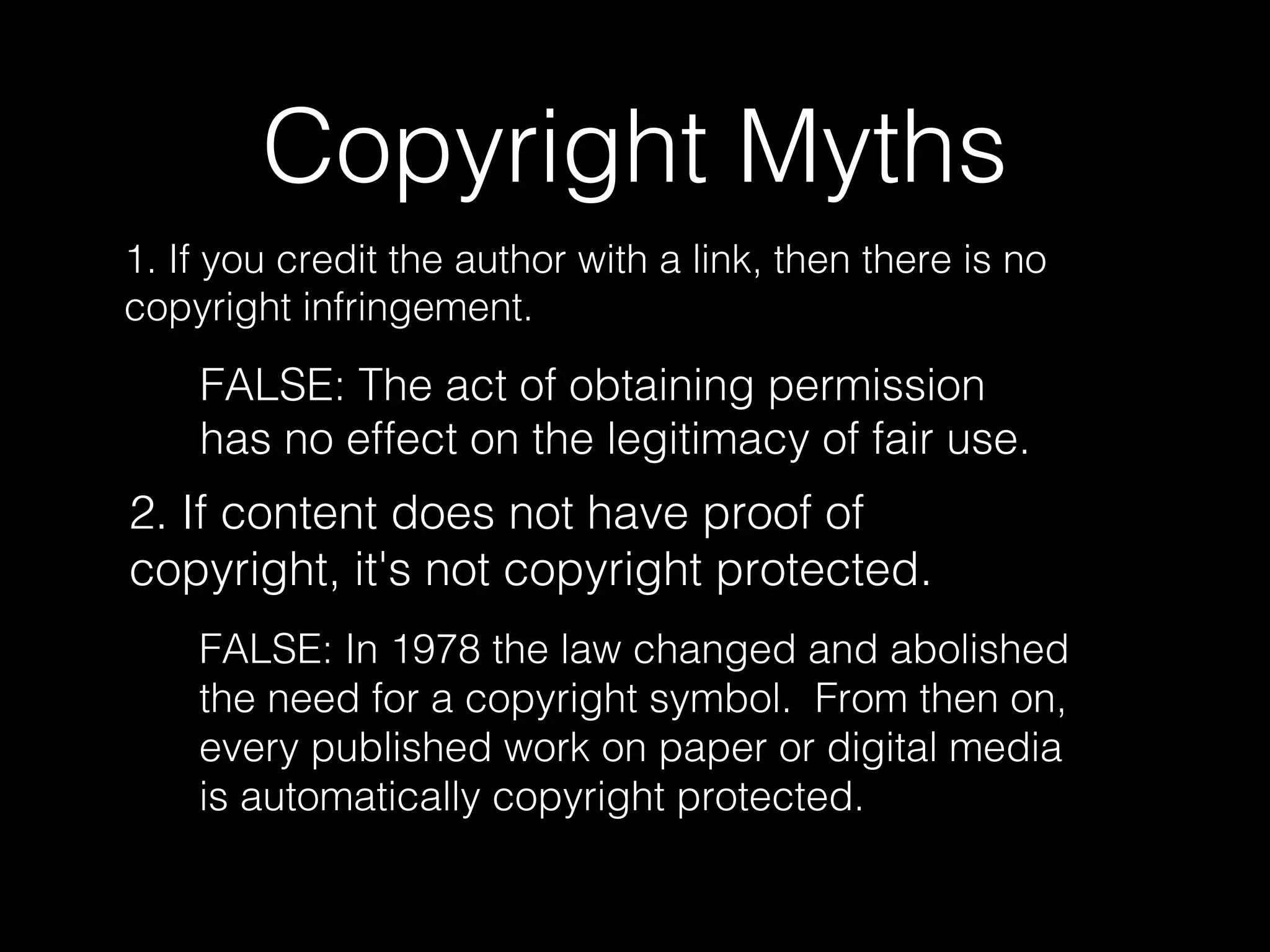 Copyright Myths
1. If you credit the author with a link, then there is no
copyright infringement.
FALSE: The act of obtaining permission
has no effect on the legitimacy of fair use.
2. If content does not have proof of
copyright, it's not copyright protected.
FALSE: In 1978 the law changed and abolished
the need for a copyright symbol. From then on,
every published work on paper or digital media
is automatically copyright protected.
 
